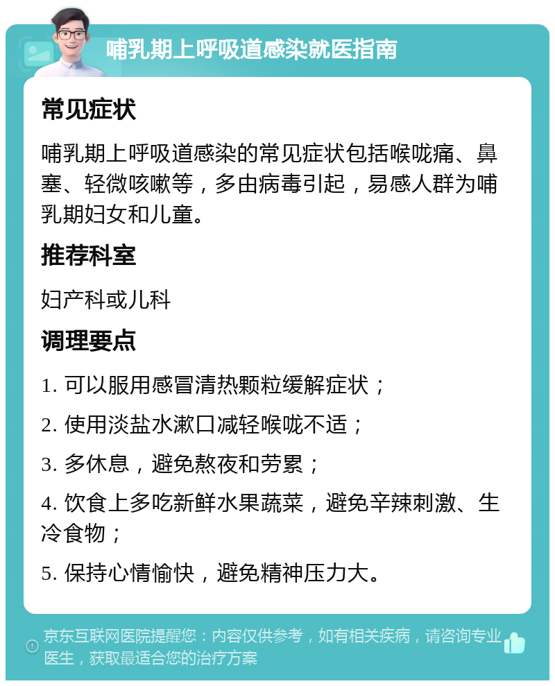 哺乳期上呼吸道感染就医指南 常见症状 哺乳期上呼吸道感染的常见症状包括喉咙痛、鼻塞、轻微咳嗽等，多由病毒引起，易感人群为哺乳期妇女和儿童。 推荐科室 妇产科或儿科 调理要点 1. 可以服用感冒清热颗粒缓解症状； 2. 使用淡盐水漱口减轻喉咙不适； 3. 多休息，避免熬夜和劳累； 4. 饮食上多吃新鲜水果蔬菜，避免辛辣刺激、生冷食物； 5. 保持心情愉快，避免精神压力大。