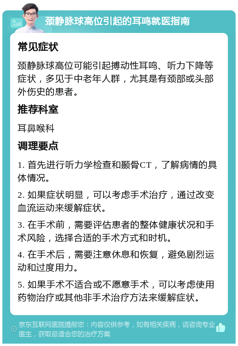 颈静脉球高位引起的耳鸣就医指南 常见症状 颈静脉球高位可能引起搏动性耳鸣、听力下降等症状，多见于中老年人群，尤其是有颈部或头部外伤史的患者。 推荐科室 耳鼻喉科 调理要点 1. 首先进行听力学检查和颞骨CT，了解病情的具体情况。 2. 如果症状明显，可以考虑手术治疗，通过改变血流运动来缓解症状。 3. 在手术前，需要评估患者的整体健康状况和手术风险，选择合适的手术方式和时机。 4. 在手术后，需要注意休息和恢复，避免剧烈运动和过度用力。 5. 如果手术不适合或不愿意手术，可以考虑使用药物治疗或其他非手术治疗方法来缓解症状。