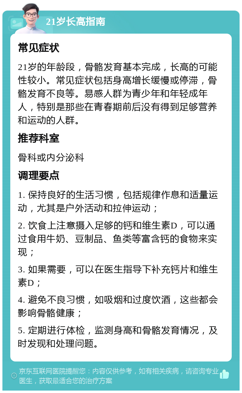 21岁长高指南 常见症状 21岁的年龄段，骨骼发育基本完成，长高的可能性较小。常见症状包括身高增长缓慢或停滞，骨骼发育不良等。易感人群为青少年和年轻成年人，特别是那些在青春期前后没有得到足够营养和运动的人群。 推荐科室 骨科或内分泌科 调理要点 1. 保持良好的生活习惯，包括规律作息和适量运动，尤其是户外活动和拉伸运动； 2. 饮食上注意摄入足够的钙和维生素D，可以通过食用牛奶、豆制品、鱼类等富含钙的食物来实现； 3. 如果需要，可以在医生指导下补充钙片和维生素D； 4. 避免不良习惯，如吸烟和过度饮酒，这些都会影响骨骼健康； 5. 定期进行体检，监测身高和骨骼发育情况，及时发现和处理问题。