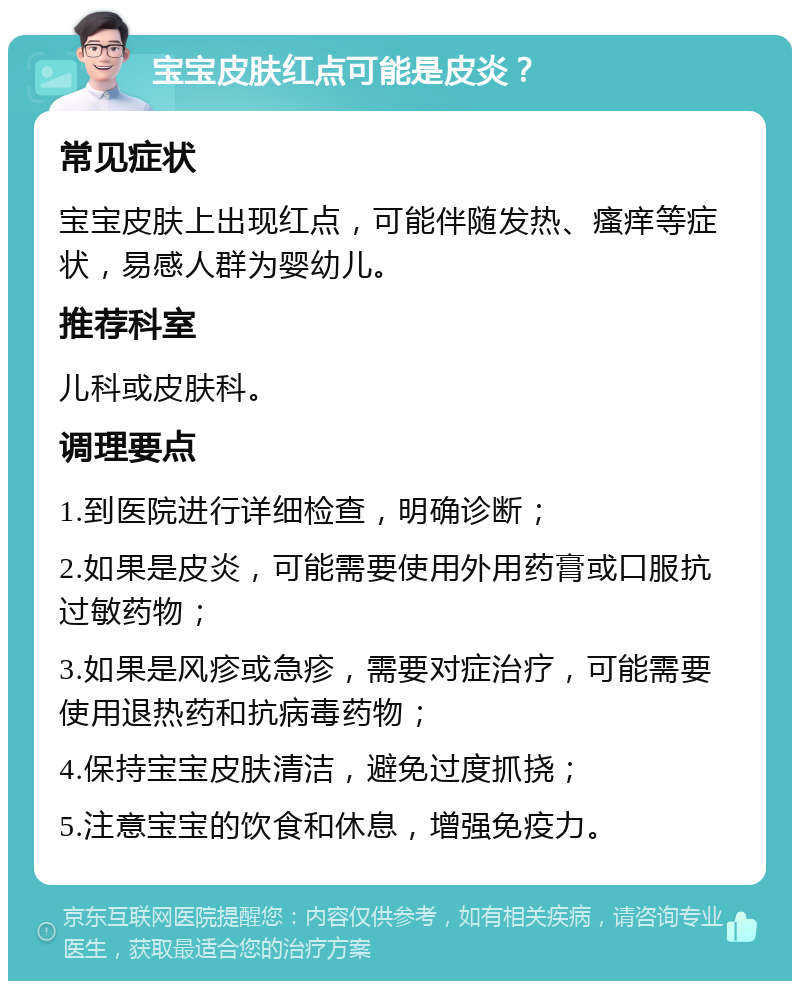 宝宝皮肤红点可能是皮炎？ 常见症状 宝宝皮肤上出现红点，可能伴随发热、瘙痒等症状，易感人群为婴幼儿。 推荐科室 儿科或皮肤科。 调理要点 1.到医院进行详细检查，明确诊断； 2.如果是皮炎，可能需要使用外用药膏或口服抗过敏药物； 3.如果是风疹或急疹，需要对症治疗，可能需要使用退热药和抗病毒药物； 4.保持宝宝皮肤清洁，避免过度抓挠； 5.注意宝宝的饮食和休息，增强免疫力。