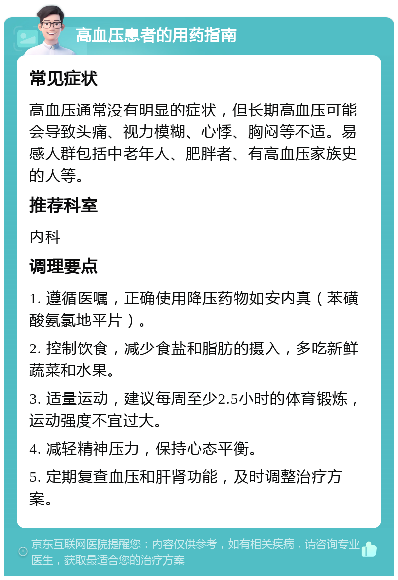 高血压患者的用药指南 常见症状 高血压通常没有明显的症状，但长期高血压可能会导致头痛、视力模糊、心悸、胸闷等不适。易感人群包括中老年人、肥胖者、有高血压家族史的人等。 推荐科室 内科 调理要点 1. 遵循医嘱，正确使用降压药物如安内真（苯磺酸氨氯地平片）。 2. 控制饮食，减少食盐和脂肪的摄入，多吃新鲜蔬菜和水果。 3. 适量运动，建议每周至少2.5小时的体育锻炼，运动强度不宜过大。 4. 减轻精神压力，保持心态平衡。 5. 定期复查血压和肝肾功能，及时调整治疗方案。