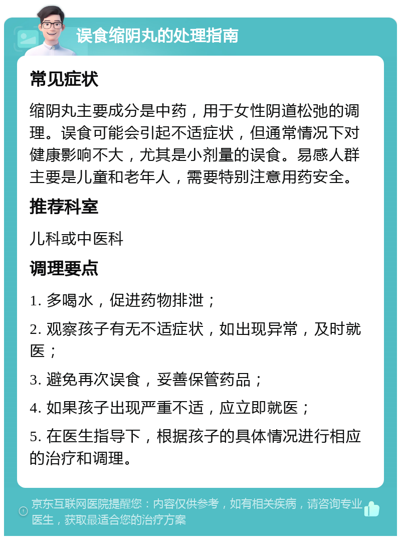 误食缩阴丸的处理指南 常见症状 缩阴丸主要成分是中药，用于女性阴道松弛的调理。误食可能会引起不适症状，但通常情况下对健康影响不大，尤其是小剂量的误食。易感人群主要是儿童和老年人，需要特别注意用药安全。 推荐科室 儿科或中医科 调理要点 1. 多喝水，促进药物排泄； 2. 观察孩子有无不适症状，如出现异常，及时就医； 3. 避免再次误食，妥善保管药品； 4. 如果孩子出现严重不适，应立即就医； 5. 在医生指导下，根据孩子的具体情况进行相应的治疗和调理。