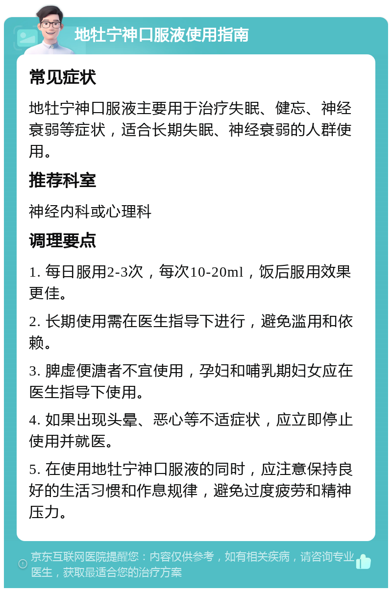 地牡宁神口服液使用指南 常见症状 地牡宁神口服液主要用于治疗失眠、健忘、神经衰弱等症状，适合长期失眠、神经衰弱的人群使用。 推荐科室 神经内科或心理科 调理要点 1. 每日服用2-3次，每次10-20ml，饭后服用效果更佳。 2. 长期使用需在医生指导下进行，避免滥用和依赖。 3. 脾虚便溏者不宜使用，孕妇和哺乳期妇女应在医生指导下使用。 4. 如果出现头晕、恶心等不适症状，应立即停止使用并就医。 5. 在使用地牡宁神口服液的同时，应注意保持良好的生活习惯和作息规律，避免过度疲劳和精神压力。