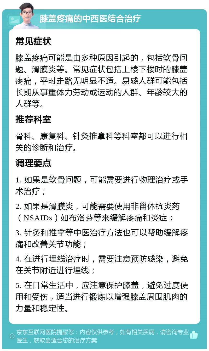 膝盖疼痛的中西医结合治疗 常见症状 膝盖疼痛可能是由多种原因引起的，包括软骨问题、滑膜炎等。常见症状包括上楼下楼时的膝盖疼痛，平时走路无明显不适。易感人群可能包括长期从事重体力劳动或运动的人群、年龄较大的人群等。 推荐科室 骨科、康复科、针灸推拿科等科室都可以进行相关的诊断和治疗。 调理要点 1. 如果是软骨问题，可能需要进行物理治疗或手术治疗； 2. 如果是滑膜炎，可能需要使用非甾体抗炎药（NSAIDs）如布洛芬等来缓解疼痛和炎症； 3. 针灸和推拿等中医治疗方法也可以帮助缓解疼痛和改善关节功能； 4. 在进行埋线治疗时，需要注意预防感染，避免在关节附近进行埋线； 5. 在日常生活中，应注意保护膝盖，避免过度使用和受伤，适当进行锻炼以增强膝盖周围肌肉的力量和稳定性。