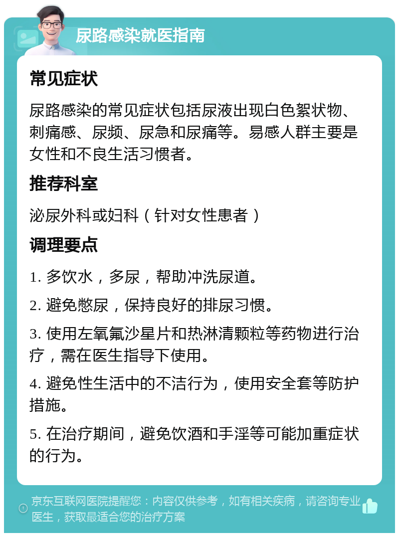 尿路感染就医指南 常见症状 尿路感染的常见症状包括尿液出现白色絮状物、刺痛感、尿频、尿急和尿痛等。易感人群主要是女性和不良生活习惯者。 推荐科室 泌尿外科或妇科（针对女性患者） 调理要点 1. 多饮水，多尿，帮助冲洗尿道。 2. 避免憋尿，保持良好的排尿习惯。 3. 使用左氧氟沙星片和热淋清颗粒等药物进行治疗，需在医生指导下使用。 4. 避免性生活中的不洁行为，使用安全套等防护措施。 5. 在治疗期间，避免饮酒和手淫等可能加重症状的行为。