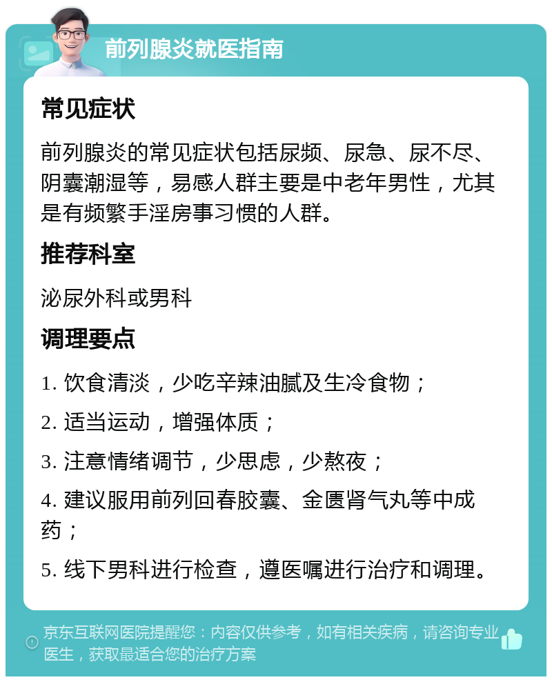 前列腺炎就医指南 常见症状 前列腺炎的常见症状包括尿频、尿急、尿不尽、阴囊潮湿等，易感人群主要是中老年男性，尤其是有频繁手淫房事习惯的人群。 推荐科室 泌尿外科或男科 调理要点 1. 饮食清淡，少吃辛辣油腻及生冷食物； 2. 适当运动，增强体质； 3. 注意情绪调节，少思虑，少熬夜； 4. 建议服用前列回春胶囊、金匮肾气丸等中成药； 5. 线下男科进行检查，遵医嘱进行治疗和调理。