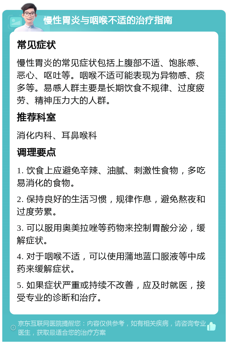 慢性胃炎与咽喉不适的治疗指南 常见症状 慢性胃炎的常见症状包括上腹部不适、饱胀感、恶心、呕吐等。咽喉不适可能表现为异物感、痰多等。易感人群主要是长期饮食不规律、过度疲劳、精神压力大的人群。 推荐科室 消化内科、耳鼻喉科 调理要点 1. 饮食上应避免辛辣、油腻、刺激性食物，多吃易消化的食物。 2. 保持良好的生活习惯，规律作息，避免熬夜和过度劳累。 3. 可以服用奥美拉唑等药物来控制胃酸分泌，缓解症状。 4. 对于咽喉不适，可以使用蒲地蓝口服液等中成药来缓解症状。 5. 如果症状严重或持续不改善，应及时就医，接受专业的诊断和治疗。