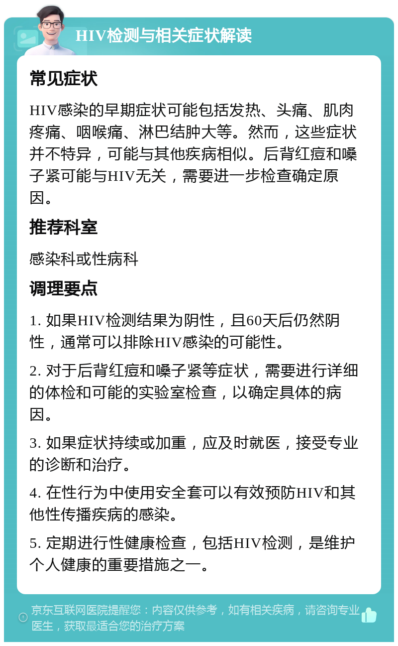 HIV检测与相关症状解读 常见症状 HIV感染的早期症状可能包括发热、头痛、肌肉疼痛、咽喉痛、淋巴结肿大等。然而，这些症状并不特异，可能与其他疾病相似。后背红痘和嗓子紧可能与HIV无关，需要进一步检查确定原因。 推荐科室 感染科或性病科 调理要点 1. 如果HIV检测结果为阴性，且60天后仍然阴性，通常可以排除HIV感染的可能性。 2. 对于后背红痘和嗓子紧等症状，需要进行详细的体检和可能的实验室检查，以确定具体的病因。 3. 如果症状持续或加重，应及时就医，接受专业的诊断和治疗。 4. 在性行为中使用安全套可以有效预防HIV和其他性传播疾病的感染。 5. 定期进行性健康检查，包括HIV检测，是维护个人健康的重要措施之一。