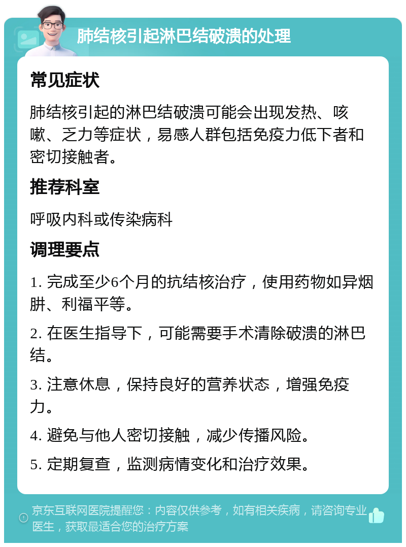 肺结核引起淋巴结破溃的处理 常见症状 肺结核引起的淋巴结破溃可能会出现发热、咳嗽、乏力等症状，易感人群包括免疫力低下者和密切接触者。 推荐科室 呼吸内科或传染病科 调理要点 1. 完成至少6个月的抗结核治疗，使用药物如异烟肼、利福平等。 2. 在医生指导下，可能需要手术清除破溃的淋巴结。 3. 注意休息，保持良好的营养状态，增强免疫力。 4. 避免与他人密切接触，减少传播风险。 5. 定期复查，监测病情变化和治疗效果。