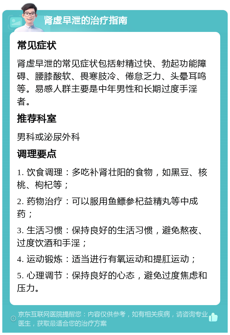 肾虚早泄的治疗指南 常见症状 肾虚早泄的常见症状包括射精过快、勃起功能障碍、腰膝酸软、畏寒肢冷、倦怠乏力、头晕耳鸣等。易感人群主要是中年男性和长期过度手淫者。 推荐科室 男科或泌尿外科 调理要点 1. 饮食调理：多吃补肾壮阳的食物，如黑豆、核桃、枸杞等； 2. 药物治疗：可以服用鱼鳔参杞益精丸等中成药； 3. 生活习惯：保持良好的生活习惯，避免熬夜、过度饮酒和手淫； 4. 运动锻炼：适当进行有氧运动和提肛运动； 5. 心理调节：保持良好的心态，避免过度焦虑和压力。