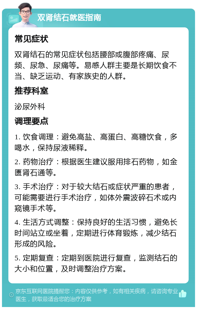 双肾结石就医指南 常见症状 双肾结石的常见症状包括腰部或腹部疼痛、尿频、尿急、尿痛等。易感人群主要是长期饮食不当、缺乏运动、有家族史的人群。 推荐科室 泌尿外科 调理要点 1. 饮食调理：避免高盐、高蛋白、高糖饮食，多喝水，保持尿液稀释。 2. 药物治疗：根据医生建议服用排石药物，如金匮肾石通等。 3. 手术治疗：对于较大结石或症状严重的患者，可能需要进行手术治疗，如体外震波碎石术或内窥镜手术等。 4. 生活方式调整：保持良好的生活习惯，避免长时间站立或坐着，定期进行体育锻炼，减少结石形成的风险。 5. 定期复查：定期到医院进行复查，监测结石的大小和位置，及时调整治疗方案。