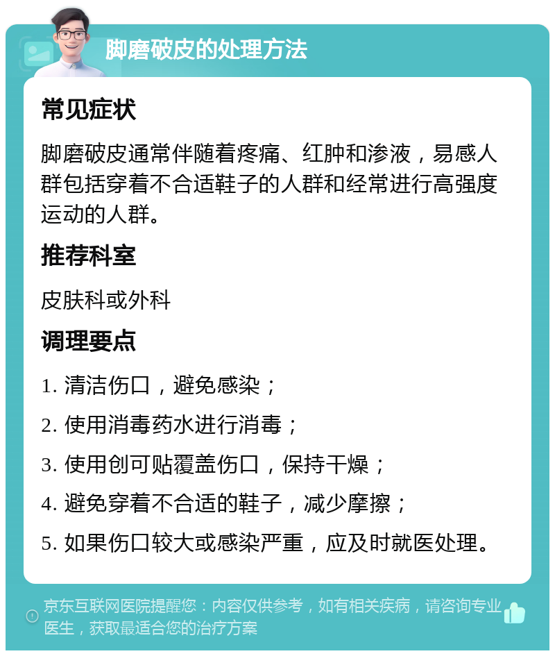 脚磨破皮的处理方法 常见症状 脚磨破皮通常伴随着疼痛、红肿和渗液，易感人群包括穿着不合适鞋子的人群和经常进行高强度运动的人群。 推荐科室 皮肤科或外科 调理要点 1. 清洁伤口，避免感染； 2. 使用消毒药水进行消毒； 3. 使用创可贴覆盖伤口，保持干燥； 4. 避免穿着不合适的鞋子，减少摩擦； 5. 如果伤口较大或感染严重，应及时就医处理。