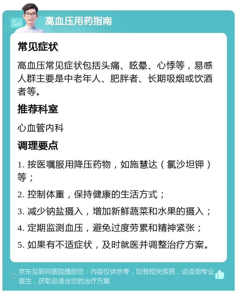 高血压用药指南 常见症状 高血压常见症状包括头痛、眩晕、心悸等，易感人群主要是中老年人、肥胖者、长期吸烟或饮酒者等。 推荐科室 心血管内科 调理要点 1. 按医嘱服用降压药物，如施慧达（氯沙坦钾）等； 2. 控制体重，保持健康的生活方式； 3. 减少钠盐摄入，增加新鲜蔬菜和水果的摄入； 4. 定期监测血压，避免过度劳累和精神紧张； 5. 如果有不适症状，及时就医并调整治疗方案。