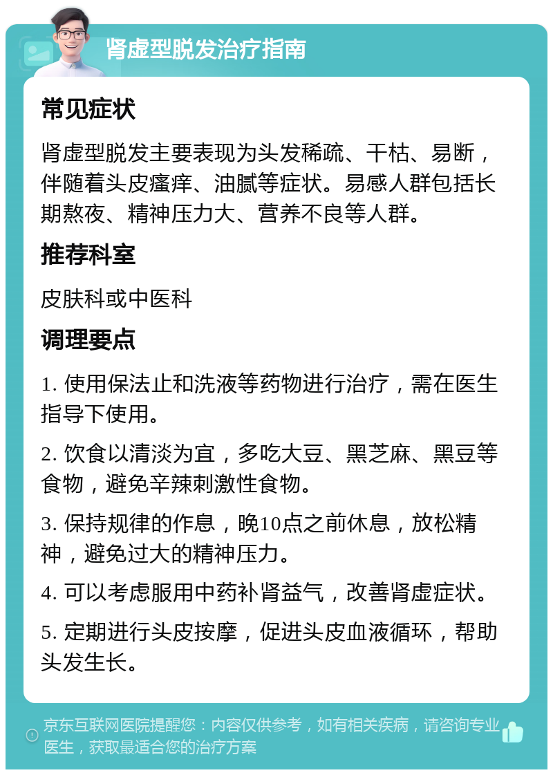 肾虚型脱发治疗指南 常见症状 肾虚型脱发主要表现为头发稀疏、干枯、易断，伴随着头皮瘙痒、油腻等症状。易感人群包括长期熬夜、精神压力大、营养不良等人群。 推荐科室 皮肤科或中医科 调理要点 1. 使用保法止和洗液等药物进行治疗，需在医生指导下使用。 2. 饮食以清淡为宜，多吃大豆、黑芝麻、黑豆等食物，避免辛辣刺激性食物。 3. 保持规律的作息，晚10点之前休息，放松精神，避免过大的精神压力。 4. 可以考虑服用中药补肾益气，改善肾虚症状。 5. 定期进行头皮按摩，促进头皮血液循环，帮助头发生长。