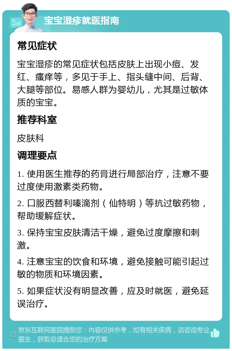 宝宝湿疹就医指南 常见症状 宝宝湿疹的常见症状包括皮肤上出现小痘、发红、瘙痒等，多见于手上、指头缝中间、后背、大腿等部位。易感人群为婴幼儿，尤其是过敏体质的宝宝。 推荐科室 皮肤科 调理要点 1. 使用医生推荐的药膏进行局部治疗，注意不要过度使用激素类药物。 2. 口服西替利嗪滴剂（仙特明）等抗过敏药物，帮助缓解症状。 3. 保持宝宝皮肤清洁干燥，避免过度摩擦和刺激。 4. 注意宝宝的饮食和环境，避免接触可能引起过敏的物质和环境因素。 5. 如果症状没有明显改善，应及时就医，避免延误治疗。