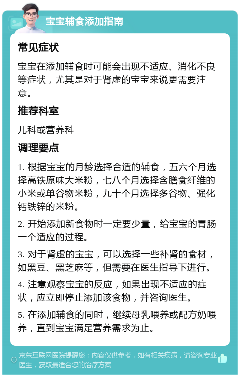 宝宝辅食添加指南 常见症状 宝宝在添加辅食时可能会出现不适应、消化不良等症状，尤其是对于肾虚的宝宝来说更需要注意。 推荐科室 儿科或营养科 调理要点 1. 根据宝宝的月龄选择合适的辅食，五六个月选择高铁原味大米粉，七八个月选择含膳食纤维的小米或单谷物米粉，九十个月选择多谷物、强化钙铁锌的米粉。 2. 开始添加新食物时一定要少量，给宝宝的胃肠一个适应的过程。 3. 对于肾虚的宝宝，可以选择一些补肾的食材，如黑豆、黑芝麻等，但需要在医生指导下进行。 4. 注意观察宝宝的反应，如果出现不适应的症状，应立即停止添加该食物，并咨询医生。 5. 在添加辅食的同时，继续母乳喂养或配方奶喂养，直到宝宝满足营养需求为止。