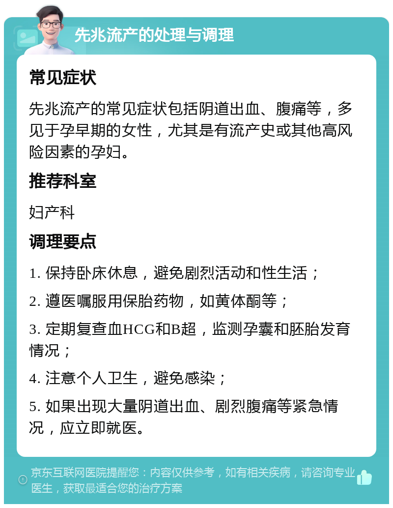 先兆流产的处理与调理 常见症状 先兆流产的常见症状包括阴道出血、腹痛等，多见于孕早期的女性，尤其是有流产史或其他高风险因素的孕妇。 推荐科室 妇产科 调理要点 1. 保持卧床休息，避免剧烈活动和性生活； 2. 遵医嘱服用保胎药物，如黄体酮等； 3. 定期复查血HCG和B超，监测孕囊和胚胎发育情况； 4. 注意个人卫生，避免感染； 5. 如果出现大量阴道出血、剧烈腹痛等紧急情况，应立即就医。