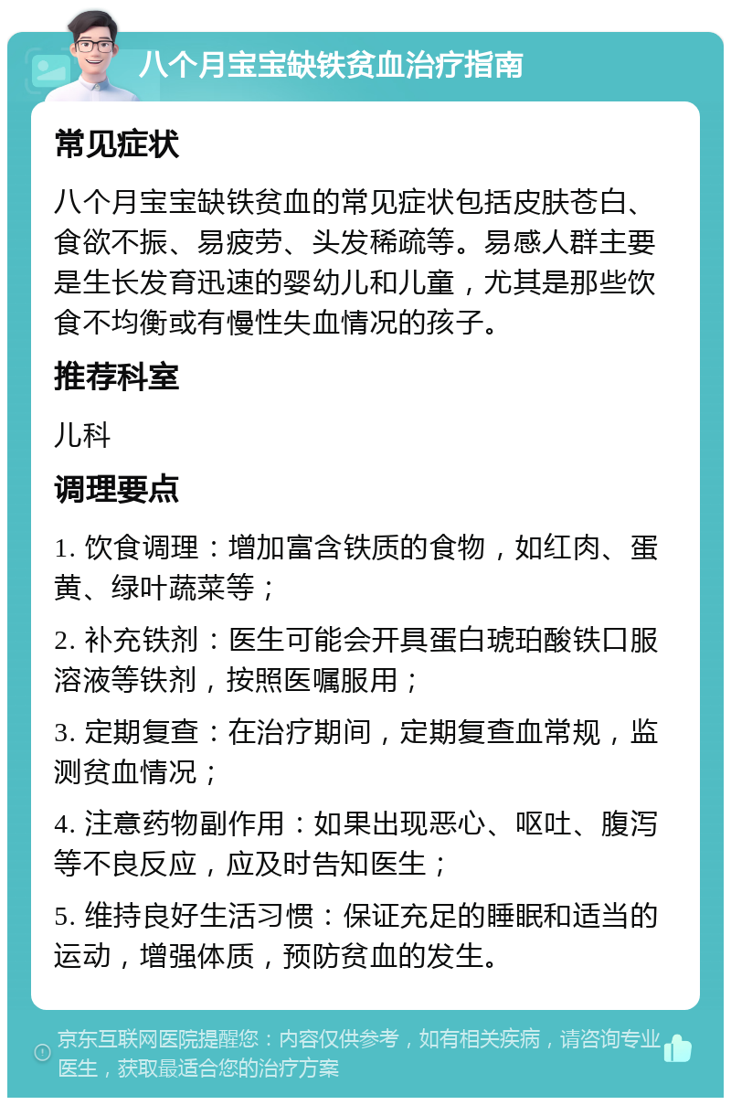 八个月宝宝缺铁贫血治疗指南 常见症状 八个月宝宝缺铁贫血的常见症状包括皮肤苍白、食欲不振、易疲劳、头发稀疏等。易感人群主要是生长发育迅速的婴幼儿和儿童，尤其是那些饮食不均衡或有慢性失血情况的孩子。 推荐科室 儿科 调理要点 1. 饮食调理：增加富含铁质的食物，如红肉、蛋黄、绿叶蔬菜等； 2. 补充铁剂：医生可能会开具蛋白琥珀酸铁口服溶液等铁剂，按照医嘱服用； 3. 定期复查：在治疗期间，定期复查血常规，监测贫血情况； 4. 注意药物副作用：如果出现恶心、呕吐、腹泻等不良反应，应及时告知医生； 5. 维持良好生活习惯：保证充足的睡眠和适当的运动，增强体质，预防贫血的发生。