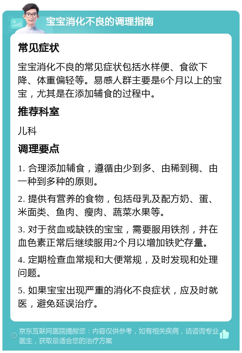 宝宝消化不良的调理指南 常见症状 宝宝消化不良的常见症状包括水样便、食欲下降、体重偏轻等。易感人群主要是6个月以上的宝宝，尤其是在添加辅食的过程中。 推荐科室 儿科 调理要点 1. 合理添加辅食，遵循由少到多、由稀到稠、由一种到多种的原则。 2. 提供有营养的食物，包括母乳及配方奶、蛋、米面类、鱼肉、瘦肉、蔬菜水果等。 3. 对于贫血或缺铁的宝宝，需要服用铁剂，并在血色素正常后继续服用2个月以增加铁贮存量。 4. 定期检查血常规和大便常规，及时发现和处理问题。 5. 如果宝宝出现严重的消化不良症状，应及时就医，避免延误治疗。