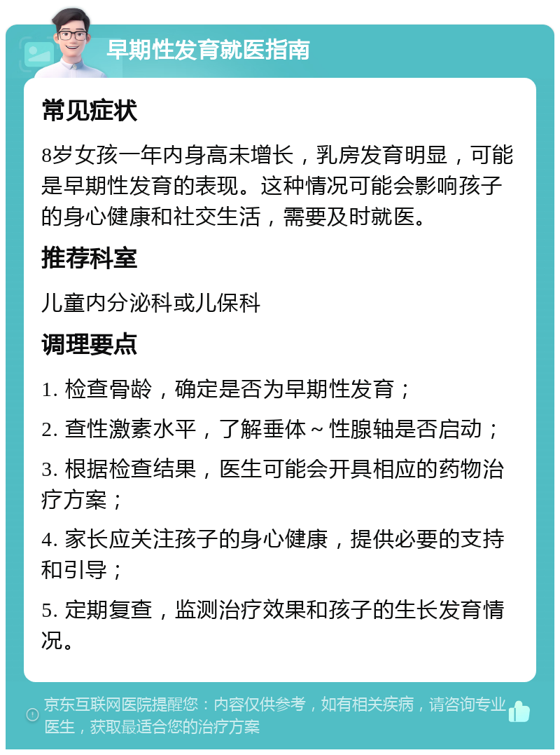 早期性发育就医指南 常见症状 8岁女孩一年内身高未增长，乳房发育明显，可能是早期性发育的表现。这种情况可能会影响孩子的身心健康和社交生活，需要及时就医。 推荐科室 儿童内分泌科或儿保科 调理要点 1. 检查骨龄，确定是否为早期性发育； 2. 查性激素水平，了解垂体～性腺轴是否启动； 3. 根据检查结果，医生可能会开具相应的药物治疗方案； 4. 家长应关注孩子的身心健康，提供必要的支持和引导； 5. 定期复查，监测治疗效果和孩子的生长发育情况。