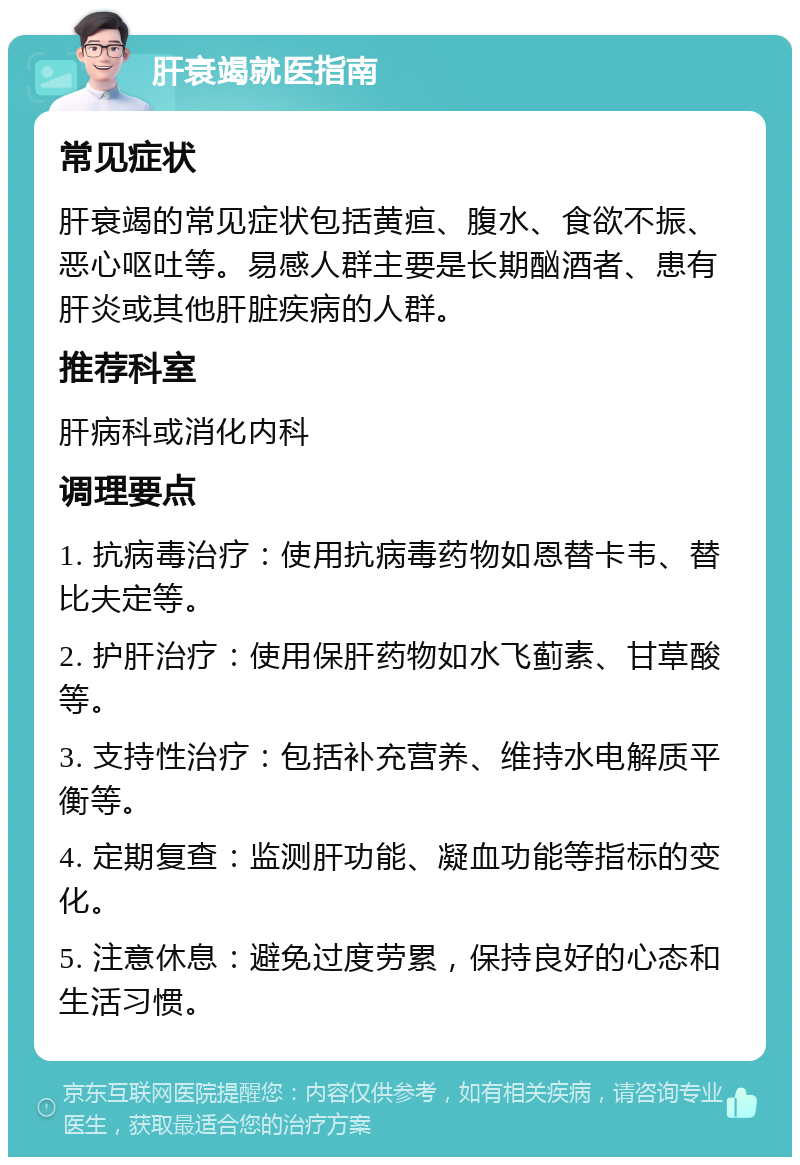 肝衰竭就医指南 常见症状 肝衰竭的常见症状包括黄疸、腹水、食欲不振、恶心呕吐等。易感人群主要是长期酗酒者、患有肝炎或其他肝脏疾病的人群。 推荐科室 肝病科或消化内科 调理要点 1. 抗病毒治疗：使用抗病毒药物如恩替卡韦、替比夫定等。 2. 护肝治疗：使用保肝药物如水飞蓟素、甘草酸等。 3. 支持性治疗：包括补充营养、维持水电解质平衡等。 4. 定期复查：监测肝功能、凝血功能等指标的变化。 5. 注意休息：避免过度劳累，保持良好的心态和生活习惯。