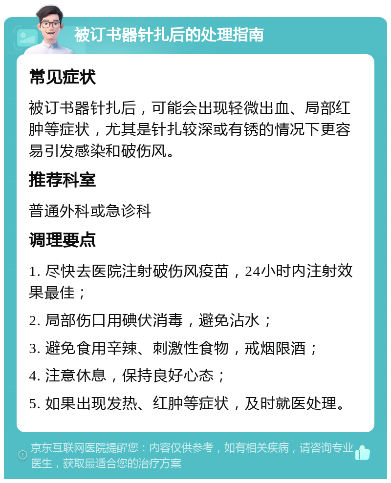 被订书器针扎后的处理指南 常见症状 被订书器针扎后，可能会出现轻微出血、局部红肿等症状，尤其是针扎较深或有锈的情况下更容易引发感染和破伤风。 推荐科室 普通外科或急诊科 调理要点 1. 尽快去医院注射破伤风疫苗，24小时内注射效果最佳； 2. 局部伤口用碘伏消毒，避免沾水； 3. 避免食用辛辣、刺激性食物，戒烟限酒； 4. 注意休息，保持良好心态； 5. 如果出现发热、红肿等症状，及时就医处理。