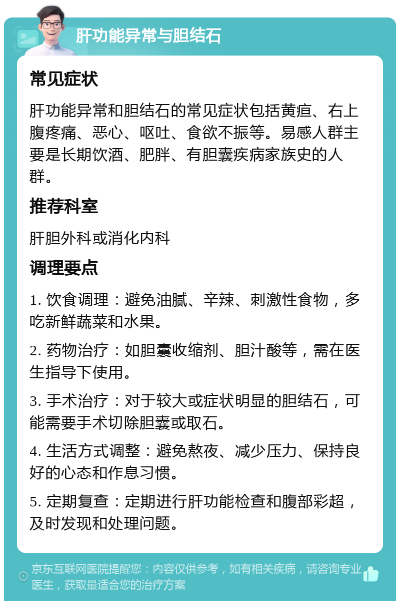 肝功能异常与胆结石 常见症状 肝功能异常和胆结石的常见症状包括黄疸、右上腹疼痛、恶心、呕吐、食欲不振等。易感人群主要是长期饮酒、肥胖、有胆囊疾病家族史的人群。 推荐科室 肝胆外科或消化内科 调理要点 1. 饮食调理：避免油腻、辛辣、刺激性食物，多吃新鲜蔬菜和水果。 2. 药物治疗：如胆囊收缩剂、胆汁酸等，需在医生指导下使用。 3. 手术治疗：对于较大或症状明显的胆结石，可能需要手术切除胆囊或取石。 4. 生活方式调整：避免熬夜、减少压力、保持良好的心态和作息习惯。 5. 定期复查：定期进行肝功能检查和腹部彩超，及时发现和处理问题。