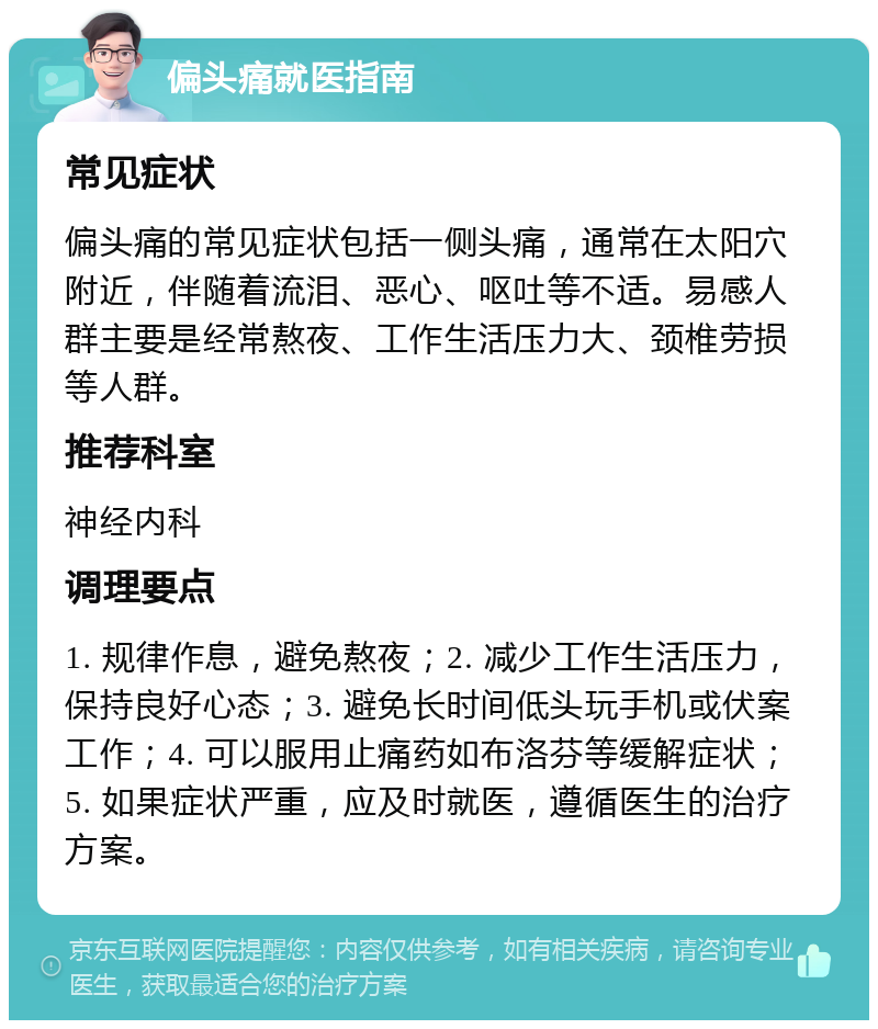 偏头痛就医指南 常见症状 偏头痛的常见症状包括一侧头痛，通常在太阳穴附近，伴随着流泪、恶心、呕吐等不适。易感人群主要是经常熬夜、工作生活压力大、颈椎劳损等人群。 推荐科室 神经内科 调理要点 1. 规律作息，避免熬夜；2. 减少工作生活压力，保持良好心态；3. 避免长时间低头玩手机或伏案工作；4. 可以服用止痛药如布洛芬等缓解症状；5. 如果症状严重，应及时就医，遵循医生的治疗方案。