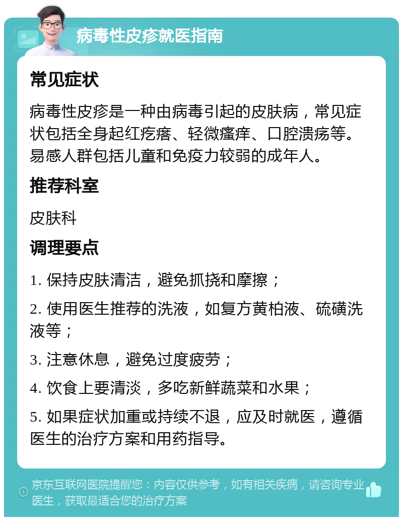 病毒性皮疹就医指南 常见症状 病毒性皮疹是一种由病毒引起的皮肤病，常见症状包括全身起红疙瘩、轻微瘙痒、口腔溃疡等。易感人群包括儿童和免疫力较弱的成年人。 推荐科室 皮肤科 调理要点 1. 保持皮肤清洁，避免抓挠和摩擦； 2. 使用医生推荐的洗液，如复方黄柏液、硫磺洗液等； 3. 注意休息，避免过度疲劳； 4. 饮食上要清淡，多吃新鲜蔬菜和水果； 5. 如果症状加重或持续不退，应及时就医，遵循医生的治疗方案和用药指导。