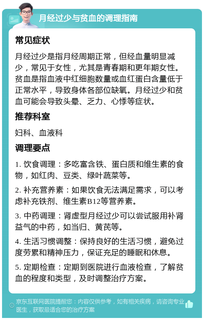 月经过少与贫血的调理指南 常见症状 月经过少是指月经周期正常，但经血量明显减少，常见于女性，尤其是青春期和更年期女性。贫血是指血液中红细胞数量或血红蛋白含量低于正常水平，导致身体各部位缺氧。月经过少和贫血可能会导致头晕、乏力、心悸等症状。 推荐科室 妇科、血液科 调理要点 1. 饮食调理：多吃富含铁、蛋白质和维生素的食物，如红肉、豆类、绿叶蔬菜等。 2. 补充营养素：如果饮食无法满足需求，可以考虑补充铁剂、维生素B12等营养素。 3. 中药调理：肾虚型月经过少可以尝试服用补肾益气的中药，如当归、黄芪等。 4. 生活习惯调整：保持良好的生活习惯，避免过度劳累和精神压力，保证充足的睡眠和休息。 5. 定期检查：定期到医院进行血液检查，了解贫血的程度和类型，及时调整治疗方案。