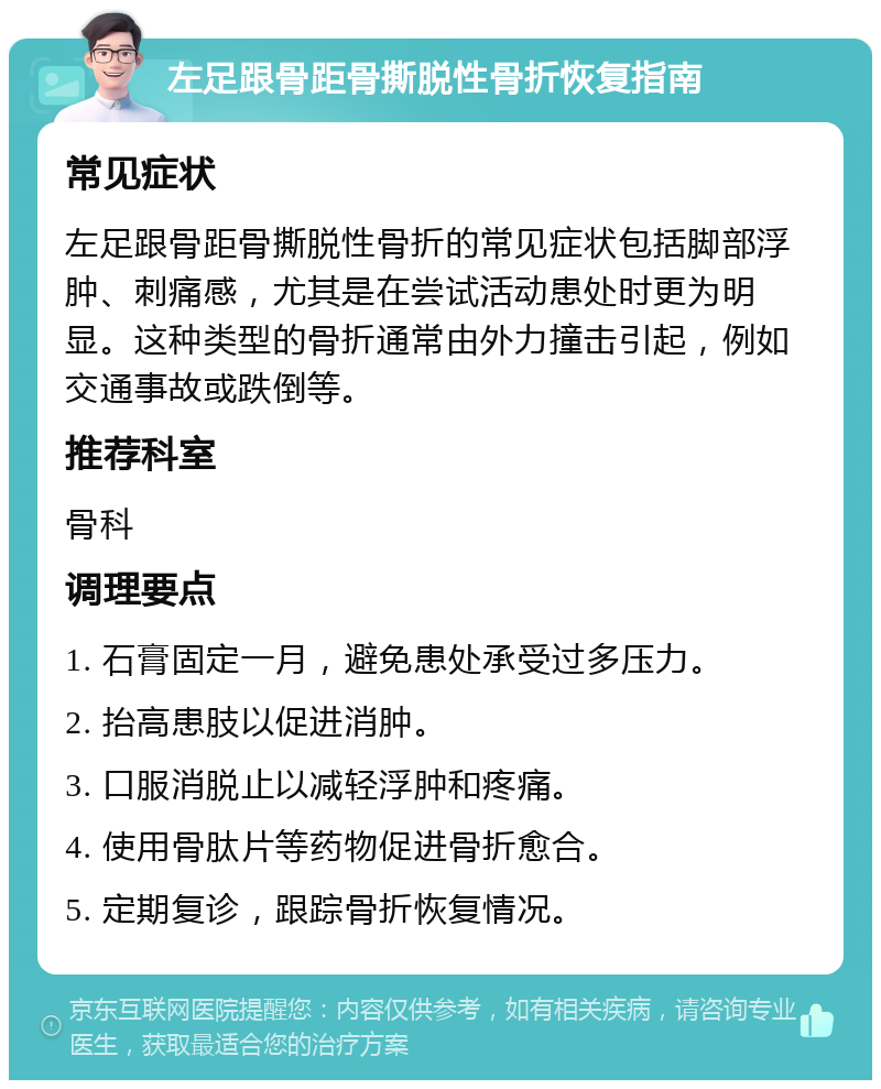 左足跟骨距骨撕脱性骨折恢复指南 常见症状 左足跟骨距骨撕脱性骨折的常见症状包括脚部浮肿、刺痛感，尤其是在尝试活动患处时更为明显。这种类型的骨折通常由外力撞击引起，例如交通事故或跌倒等。 推荐科室 骨科 调理要点 1. 石膏固定一月，避免患处承受过多压力。 2. 抬高患肢以促进消肿。 3. 口服消脱止以减轻浮肿和疼痛。 4. 使用骨肽片等药物促进骨折愈合。 5. 定期复诊，跟踪骨折恢复情况。