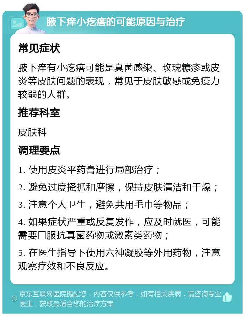 腋下痒小疙瘩的可能原因与治疗 常见症状 腋下痒有小疙瘩可能是真菌感染、玫瑰糠疹或皮炎等皮肤问题的表现，常见于皮肤敏感或免疫力较弱的人群。 推荐科室 皮肤科 调理要点 1. 使用皮炎平药膏进行局部治疗； 2. 避免过度搔抓和摩擦，保持皮肤清洁和干燥； 3. 注意个人卫生，避免共用毛巾等物品； 4. 如果症状严重或反复发作，应及时就医，可能需要口服抗真菌药物或激素类药物； 5. 在医生指导下使用六神凝胶等外用药物，注意观察疗效和不良反应。