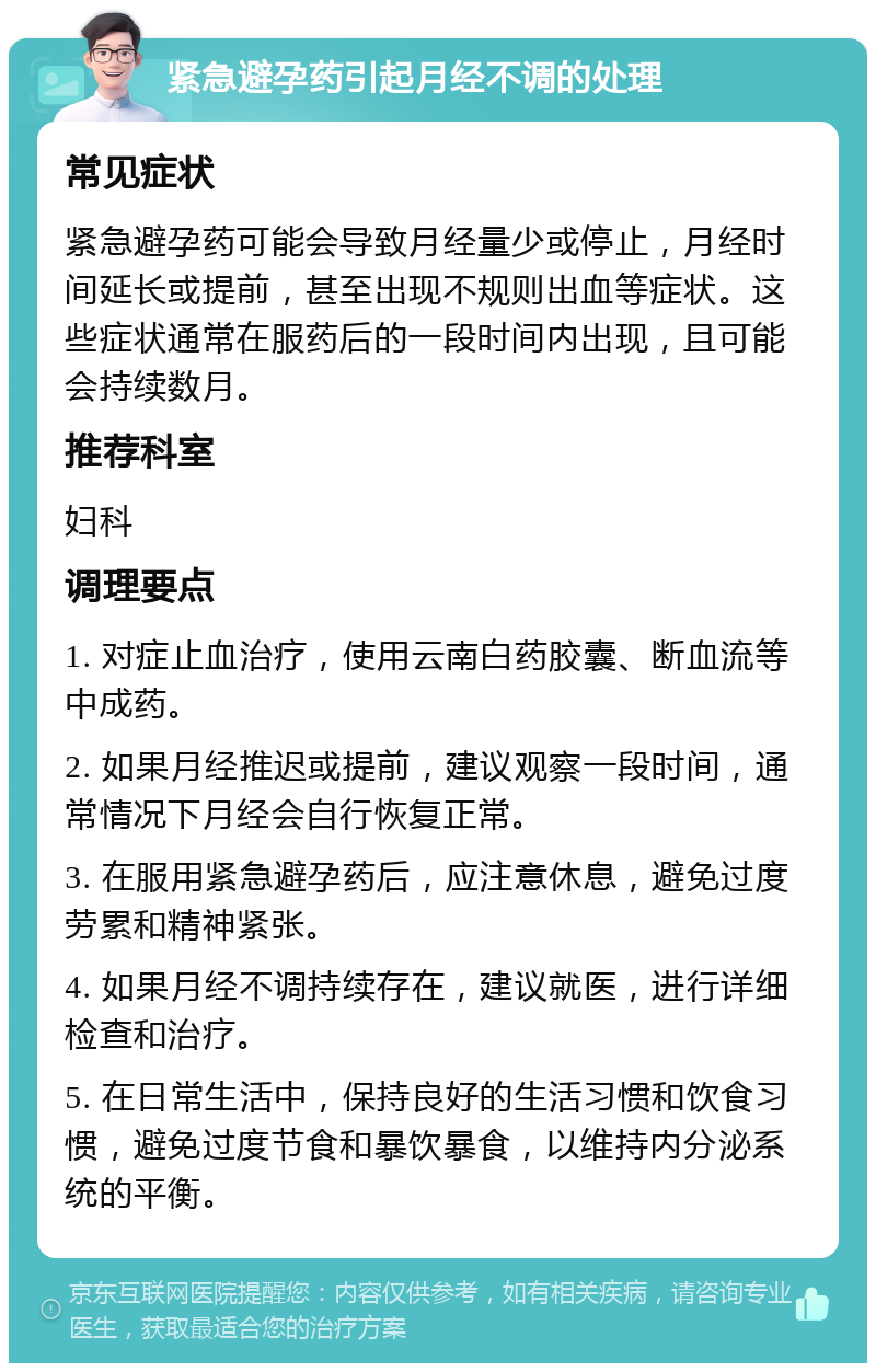 紧急避孕药引起月经不调的处理 常见症状 紧急避孕药可能会导致月经量少或停止，月经时间延长或提前，甚至出现不规则出血等症状。这些症状通常在服药后的一段时间内出现，且可能会持续数月。 推荐科室 妇科 调理要点 1. 对症止血治疗，使用云南白药胶囊、断血流等中成药。 2. 如果月经推迟或提前，建议观察一段时间，通常情况下月经会自行恢复正常。 3. 在服用紧急避孕药后，应注意休息，避免过度劳累和精神紧张。 4. 如果月经不调持续存在，建议就医，进行详细检查和治疗。 5. 在日常生活中，保持良好的生活习惯和饮食习惯，避免过度节食和暴饮暴食，以维持内分泌系统的平衡。