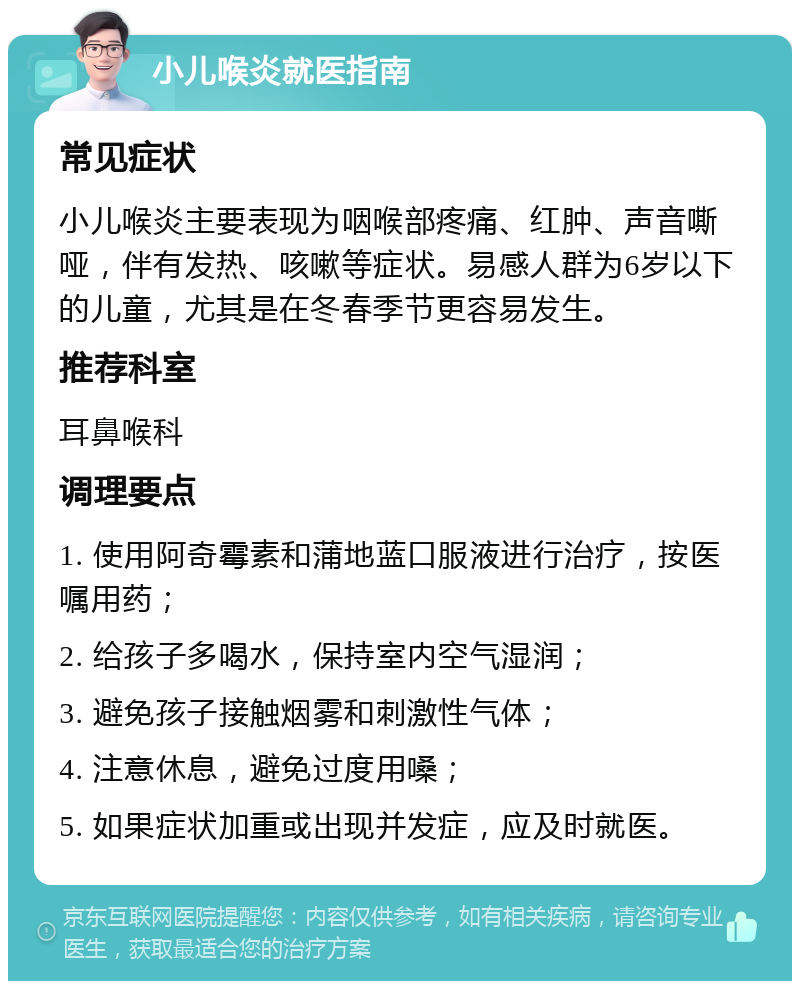 小儿喉炎就医指南 常见症状 小儿喉炎主要表现为咽喉部疼痛、红肿、声音嘶哑，伴有发热、咳嗽等症状。易感人群为6岁以下的儿童，尤其是在冬春季节更容易发生。 推荐科室 耳鼻喉科 调理要点 1. 使用阿奇霉素和蒲地蓝口服液进行治疗，按医嘱用药； 2. 给孩子多喝水，保持室内空气湿润； 3. 避免孩子接触烟雾和刺激性气体； 4. 注意休息，避免过度用嗓； 5. 如果症状加重或出现并发症，应及时就医。