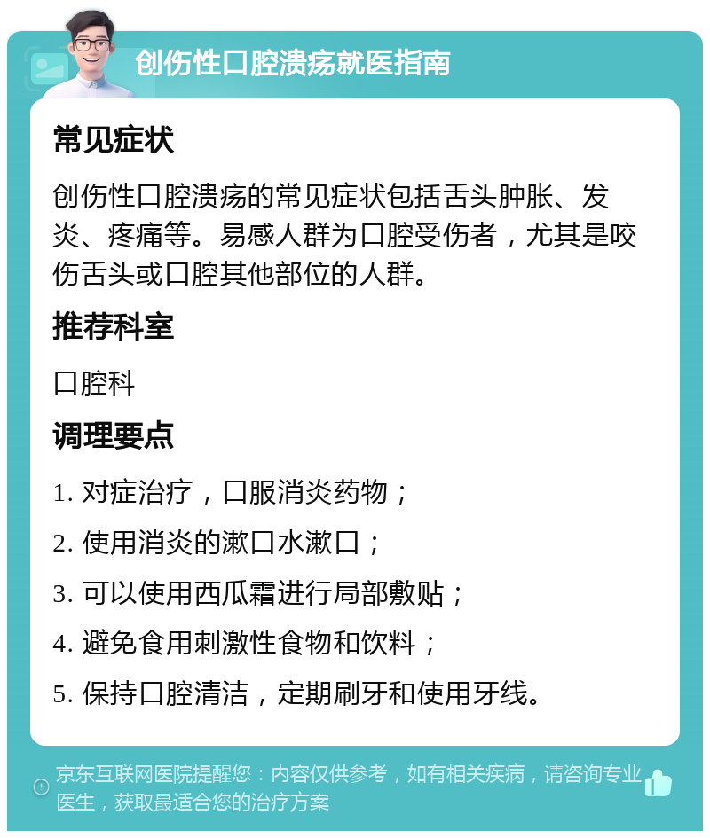 创伤性口腔溃疡就医指南 常见症状 创伤性口腔溃疡的常见症状包括舌头肿胀、发炎、疼痛等。易感人群为口腔受伤者，尤其是咬伤舌头或口腔其他部位的人群。 推荐科室 口腔科 调理要点 1. 对症治疗，口服消炎药物； 2. 使用消炎的漱口水漱口； 3. 可以使用西瓜霜进行局部敷贴； 4. 避免食用刺激性食物和饮料； 5. 保持口腔清洁，定期刷牙和使用牙线。