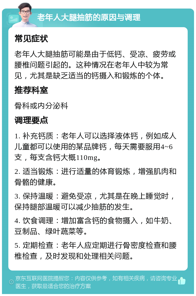 老年人大腿抽筋的原因与调理 常见症状 老年人大腿抽筋可能是由于低钙、受凉、疲劳或腰椎问题引起的。这种情况在老年人中较为常见，尤其是缺乏适当的钙摄入和锻炼的个体。 推荐科室 骨科或内分泌科 调理要点 1. 补充钙质：老年人可以选择液体钙，例如成人儿童都可以使用的某品牌钙，每天需要服用4~6支，每支含钙大概110mg。 2. 适当锻炼：进行适量的体育锻炼，增强肌肉和骨骼的健康。 3. 保持温暖：避免受凉，尤其是在晚上睡觉时，保持腿部温暖可以减少抽筋的发生。 4. 饮食调理：增加富含钙的食物摄入，如牛奶、豆制品、绿叶蔬菜等。 5. 定期检查：老年人应定期进行骨密度检查和腰椎检查，及时发现和处理相关问题。