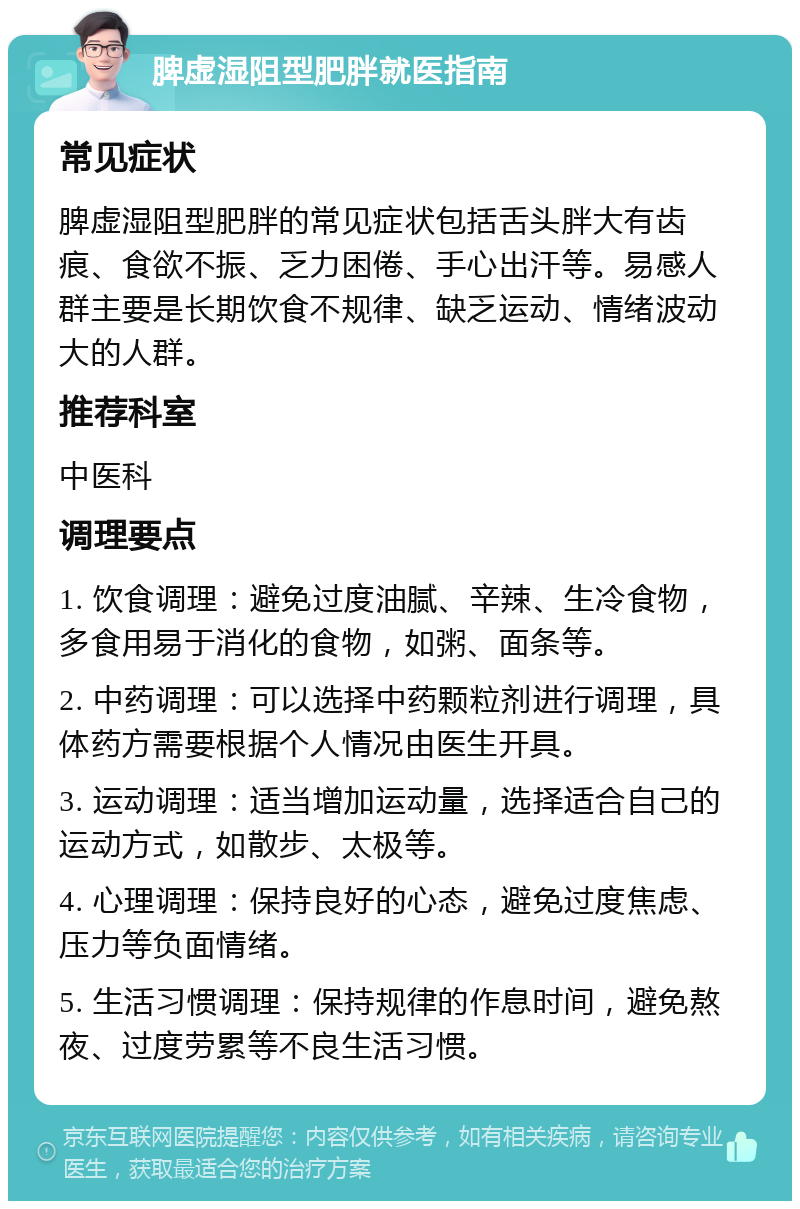 脾虚湿阻型肥胖就医指南 常见症状 脾虚湿阻型肥胖的常见症状包括舌头胖大有齿痕、食欲不振、乏力困倦、手心出汗等。易感人群主要是长期饮食不规律、缺乏运动、情绪波动大的人群。 推荐科室 中医科 调理要点 1. 饮食调理：避免过度油腻、辛辣、生冷食物，多食用易于消化的食物，如粥、面条等。 2. 中药调理：可以选择中药颗粒剂进行调理，具体药方需要根据个人情况由医生开具。 3. 运动调理：适当增加运动量，选择适合自己的运动方式，如散步、太极等。 4. 心理调理：保持良好的心态，避免过度焦虑、压力等负面情绪。 5. 生活习惯调理：保持规律的作息时间，避免熬夜、过度劳累等不良生活习惯。