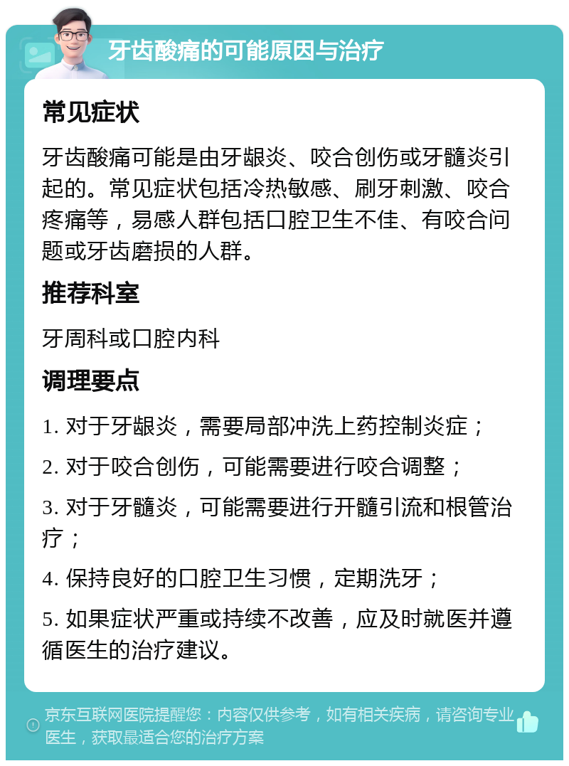 牙齿酸痛的可能原因与治疗 常见症状 牙齿酸痛可能是由牙龈炎、咬合创伤或牙髓炎引起的。常见症状包括冷热敏感、刷牙刺激、咬合疼痛等，易感人群包括口腔卫生不佳、有咬合问题或牙齿磨损的人群。 推荐科室 牙周科或口腔内科 调理要点 1. 对于牙龈炎，需要局部冲洗上药控制炎症； 2. 对于咬合创伤，可能需要进行咬合调整； 3. 对于牙髓炎，可能需要进行开髓引流和根管治疗； 4. 保持良好的口腔卫生习惯，定期洗牙； 5. 如果症状严重或持续不改善，应及时就医并遵循医生的治疗建议。