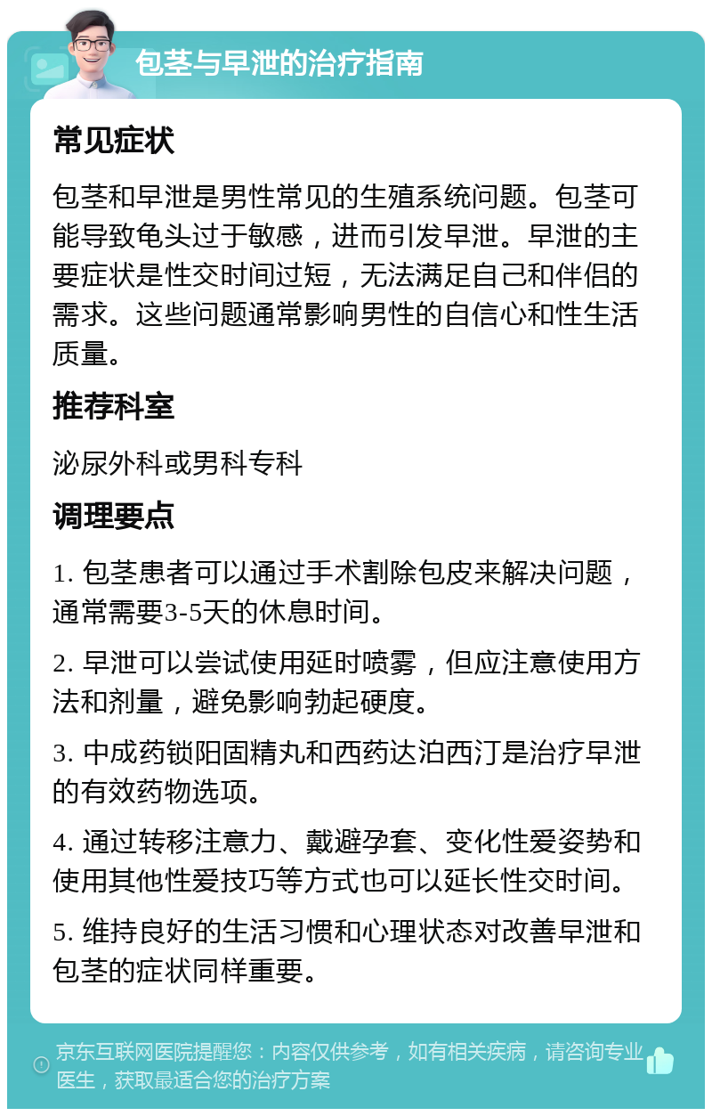 包茎与早泄的治疗指南 常见症状 包茎和早泄是男性常见的生殖系统问题。包茎可能导致龟头过于敏感，进而引发早泄。早泄的主要症状是性交时间过短，无法满足自己和伴侣的需求。这些问题通常影响男性的自信心和性生活质量。 推荐科室 泌尿外科或男科专科 调理要点 1. 包茎患者可以通过手术割除包皮来解决问题，通常需要3-5天的休息时间。 2. 早泄可以尝试使用延时喷雾，但应注意使用方法和剂量，避免影响勃起硬度。 3. 中成药锁阳固精丸和西药达泊西汀是治疗早泄的有效药物选项。 4. 通过转移注意力、戴避孕套、变化性爱姿势和使用其他性爱技巧等方式也可以延长性交时间。 5. 维持良好的生活习惯和心理状态对改善早泄和包茎的症状同样重要。