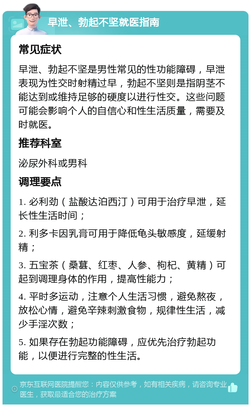 早泄、勃起不坚就医指南 常见症状 早泄、勃起不坚是男性常见的性功能障碍，早泄表现为性交时射精过早，勃起不坚则是指阴茎不能达到或维持足够的硬度以进行性交。这些问题可能会影响个人的自信心和性生活质量，需要及时就医。 推荐科室 泌尿外科或男科 调理要点 1. 必利劲（盐酸达泊西汀）可用于治疗早泄，延长性生活时间； 2. 利多卡因乳膏可用于降低龟头敏感度，延缓射精； 3. 五宝茶（桑葚、红枣、人参、枸杞、黄精）可起到调理身体的作用，提高性能力； 4. 平时多运动，注意个人生活习惯，避免熬夜，放松心情，避免辛辣刺激食物，规律性生活，减少手淫次数； 5. 如果存在勃起功能障碍，应优先治疗勃起功能，以便进行完整的性生活。