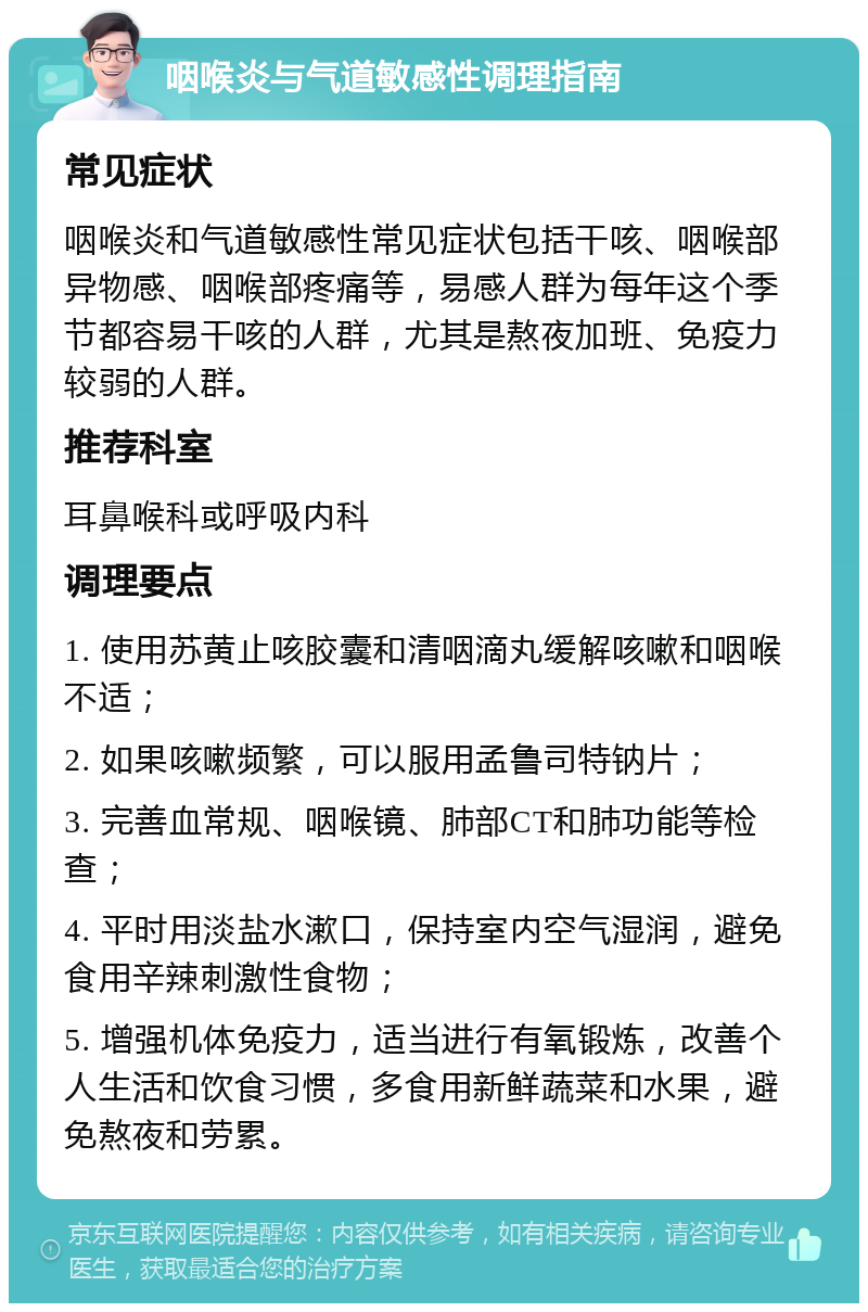 咽喉炎与气道敏感性调理指南 常见症状 咽喉炎和气道敏感性常见症状包括干咳、咽喉部异物感、咽喉部疼痛等，易感人群为每年这个季节都容易干咳的人群，尤其是熬夜加班、免疫力较弱的人群。 推荐科室 耳鼻喉科或呼吸内科 调理要点 1. 使用苏黄止咳胶囊和清咽滴丸缓解咳嗽和咽喉不适； 2. 如果咳嗽频繁，可以服用孟鲁司特钠片； 3. 完善血常规、咽喉镜、肺部CT和肺功能等检查； 4. 平时用淡盐水漱口，保持室内空气湿润，避免食用辛辣刺激性食物； 5. 增强机体免疫力，适当进行有氧锻炼，改善个人生活和饮食习惯，多食用新鲜蔬菜和水果，避免熬夜和劳累。