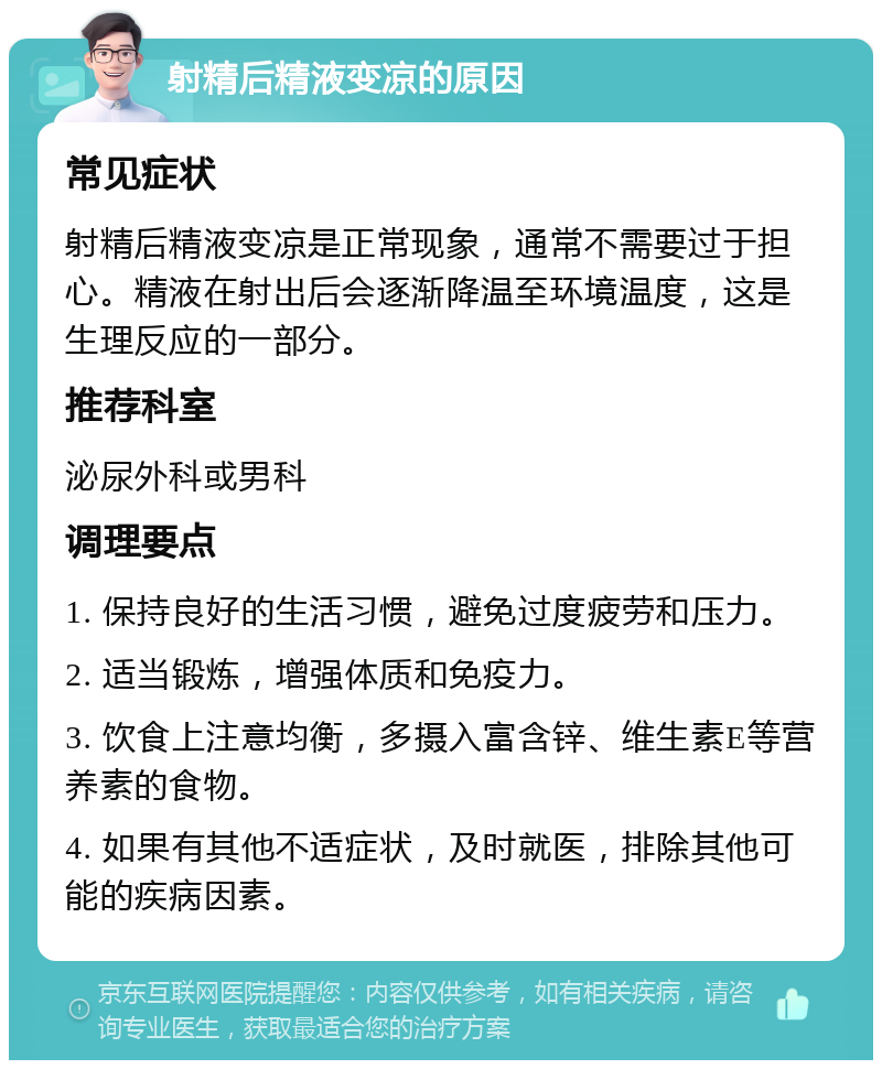 射精后精液变凉的原因 常见症状 射精后精液变凉是正常现象，通常不需要过于担心。精液在射出后会逐渐降温至环境温度，这是生理反应的一部分。 推荐科室 泌尿外科或男科 调理要点 1. 保持良好的生活习惯，避免过度疲劳和压力。 2. 适当锻炼，增强体质和免疫力。 3. 饮食上注意均衡，多摄入富含锌、维生素E等营养素的食物。 4. 如果有其他不适症状，及时就医，排除其他可能的疾病因素。