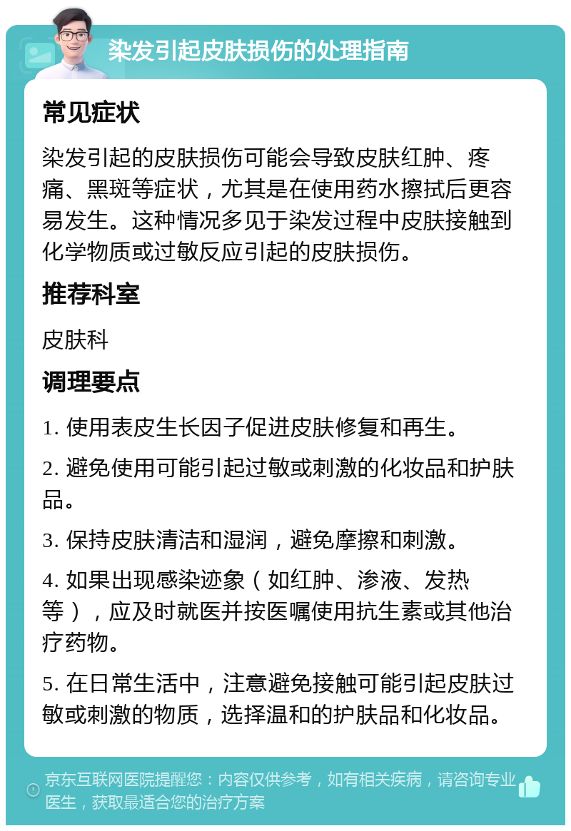 染发引起皮肤损伤的处理指南 常见症状 染发引起的皮肤损伤可能会导致皮肤红肿、疼痛、黑斑等症状，尤其是在使用药水擦拭后更容易发生。这种情况多见于染发过程中皮肤接触到化学物质或过敏反应引起的皮肤损伤。 推荐科室 皮肤科 调理要点 1. 使用表皮生长因子促进皮肤修复和再生。 2. 避免使用可能引起过敏或刺激的化妆品和护肤品。 3. 保持皮肤清洁和湿润，避免摩擦和刺激。 4. 如果出现感染迹象（如红肿、渗液、发热等），应及时就医并按医嘱使用抗生素或其他治疗药物。 5. 在日常生活中，注意避免接触可能引起皮肤过敏或刺激的物质，选择温和的护肤品和化妆品。