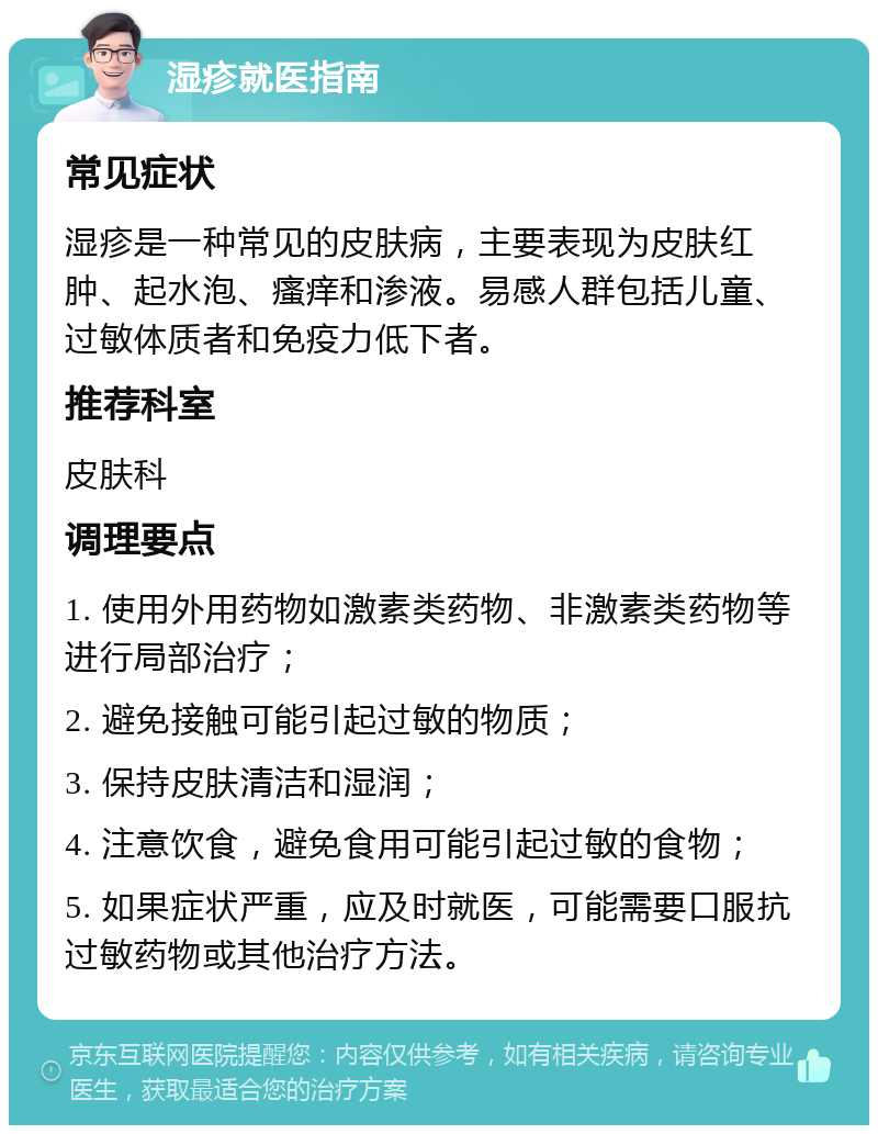 湿疹就医指南 常见症状 湿疹是一种常见的皮肤病，主要表现为皮肤红肿、起水泡、瘙痒和渗液。易感人群包括儿童、过敏体质者和免疫力低下者。 推荐科室 皮肤科 调理要点 1. 使用外用药物如激素类药物、非激素类药物等进行局部治疗； 2. 避免接触可能引起过敏的物质； 3. 保持皮肤清洁和湿润； 4. 注意饮食，避免食用可能引起过敏的食物； 5. 如果症状严重，应及时就医，可能需要口服抗过敏药物或其他治疗方法。