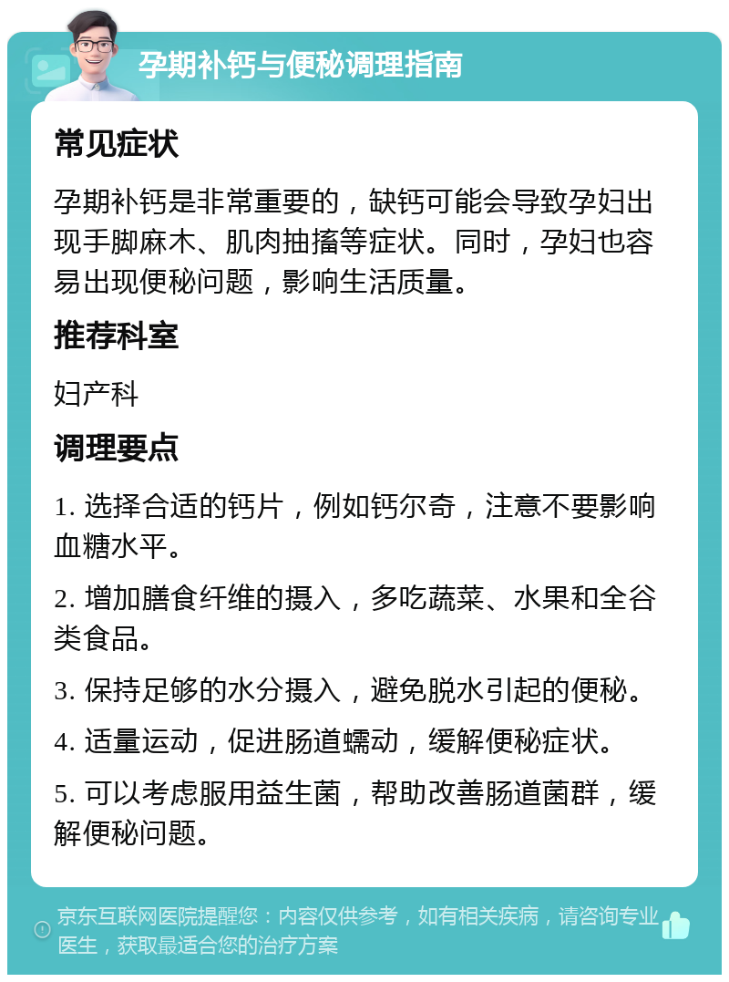 孕期补钙与便秘调理指南 常见症状 孕期补钙是非常重要的，缺钙可能会导致孕妇出现手脚麻木、肌肉抽搐等症状。同时，孕妇也容易出现便秘问题，影响生活质量。 推荐科室 妇产科 调理要点 1. 选择合适的钙片，例如钙尔奇，注意不要影响血糖水平。 2. 增加膳食纤维的摄入，多吃蔬菜、水果和全谷类食品。 3. 保持足够的水分摄入，避免脱水引起的便秘。 4. 适量运动，促进肠道蠕动，缓解便秘症状。 5. 可以考虑服用益生菌，帮助改善肠道菌群，缓解便秘问题。