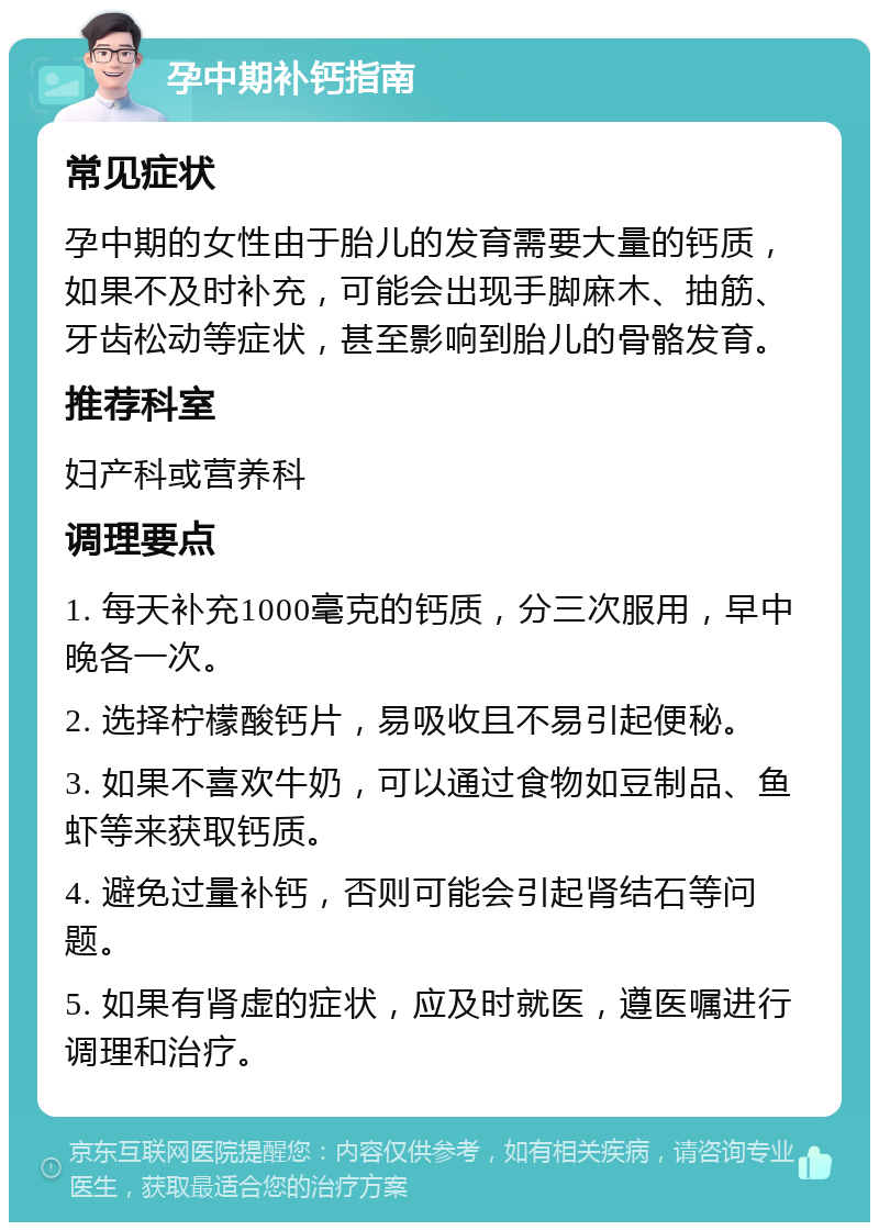 孕中期补钙指南 常见症状 孕中期的女性由于胎儿的发育需要大量的钙质，如果不及时补充，可能会出现手脚麻木、抽筋、牙齿松动等症状，甚至影响到胎儿的骨骼发育。 推荐科室 妇产科或营养科 调理要点 1. 每天补充1000毫克的钙质，分三次服用，早中晚各一次。 2. 选择柠檬酸钙片，易吸收且不易引起便秘。 3. 如果不喜欢牛奶，可以通过食物如豆制品、鱼虾等来获取钙质。 4. 避免过量补钙，否则可能会引起肾结石等问题。 5. 如果有肾虚的症状，应及时就医，遵医嘱进行调理和治疗。