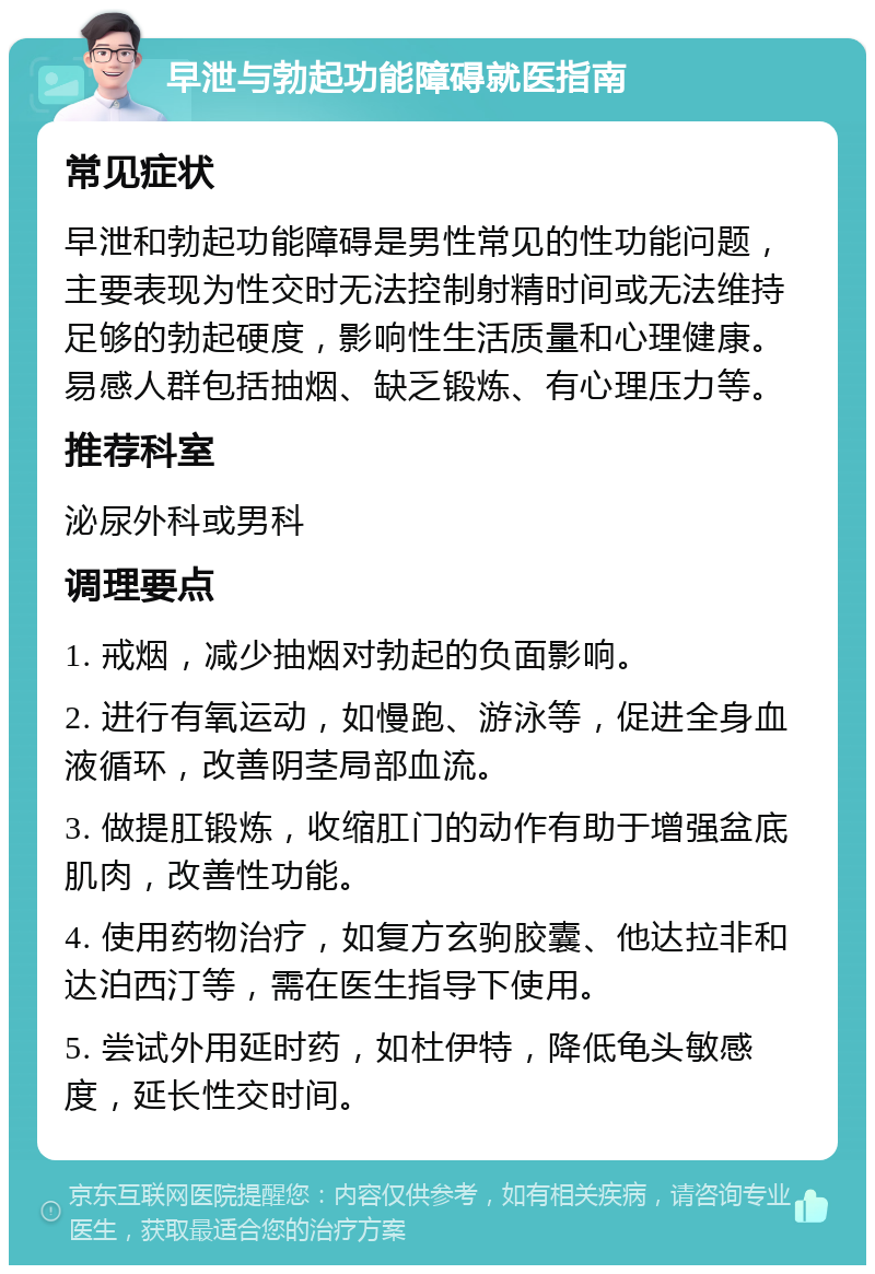 早泄与勃起功能障碍就医指南 常见症状 早泄和勃起功能障碍是男性常见的性功能问题，主要表现为性交时无法控制射精时间或无法维持足够的勃起硬度，影响性生活质量和心理健康。易感人群包括抽烟、缺乏锻炼、有心理压力等。 推荐科室 泌尿外科或男科 调理要点 1. 戒烟，减少抽烟对勃起的负面影响。 2. 进行有氧运动，如慢跑、游泳等，促进全身血液循环，改善阴茎局部血流。 3. 做提肛锻炼，收缩肛门的动作有助于增强盆底肌肉，改善性功能。 4. 使用药物治疗，如复方玄驹胶囊、他达拉非和达泊西汀等，需在医生指导下使用。 5. 尝试外用延时药，如杜伊特，降低龟头敏感度，延长性交时间。