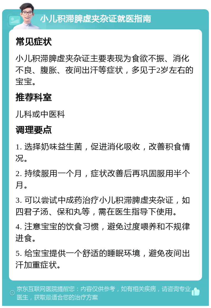 小儿积滞脾虚夹杂证就医指南 常见症状 小儿积滞脾虚夹杂证主要表现为食欲不振、消化不良、腹胀、夜间出汗等症状，多见于2岁左右的宝宝。 推荐科室 儿科或中医科 调理要点 1. 选择奶味益生菌，促进消化吸收，改善积食情况。 2. 持续服用一个月，症状改善后再巩固服用半个月。 3. 可以尝试中成药治疗小儿积滞脾虚夹杂证，如四君子汤、保和丸等，需在医生指导下使用。 4. 注意宝宝的饮食习惯，避免过度喂养和不规律进食。 5. 给宝宝提供一个舒适的睡眠环境，避免夜间出汗加重症状。