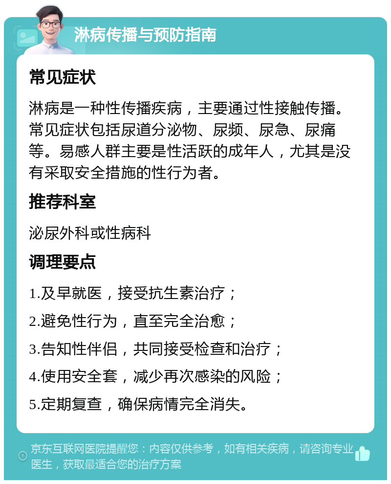 淋病传播与预防指南 常见症状 淋病是一种性传播疾病，主要通过性接触传播。常见症状包括尿道分泌物、尿频、尿急、尿痛等。易感人群主要是性活跃的成年人，尤其是没有采取安全措施的性行为者。 推荐科室 泌尿外科或性病科 调理要点 1.及早就医，接受抗生素治疗； 2.避免性行为，直至完全治愈； 3.告知性伴侣，共同接受检查和治疗； 4.使用安全套，减少再次感染的风险； 5.定期复查，确保病情完全消失。