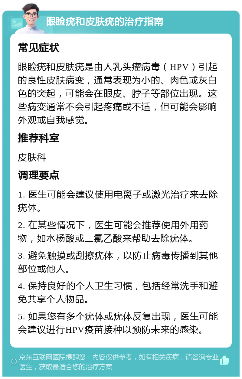 眼睑疣和皮肤疣的治疗指南 常见症状 眼睑疣和皮肤疣是由人乳头瘤病毒（HPV）引起的良性皮肤病变，通常表现为小的、肉色或灰白色的突起，可能会在眼皮、脖子等部位出现。这些病变通常不会引起疼痛或不适，但可能会影响外观或自我感觉。 推荐科室 皮肤科 调理要点 1. 医生可能会建议使用电离子或激光治疗来去除疣体。 2. 在某些情况下，医生可能会推荐使用外用药物，如水杨酸或三氯乙酸来帮助去除疣体。 3. 避免触摸或刮擦疣体，以防止病毒传播到其他部位或他人。 4. 保持良好的个人卫生习惯，包括经常洗手和避免共享个人物品。 5. 如果您有多个疣体或疣体反复出现，医生可能会建议进行HPV疫苗接种以预防未来的感染。